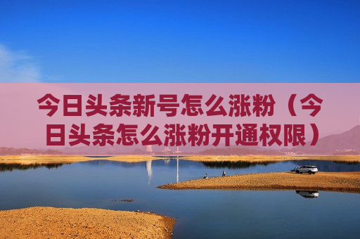 今日头条新号怎么涨粉（今日头条怎么涨粉开通权限）