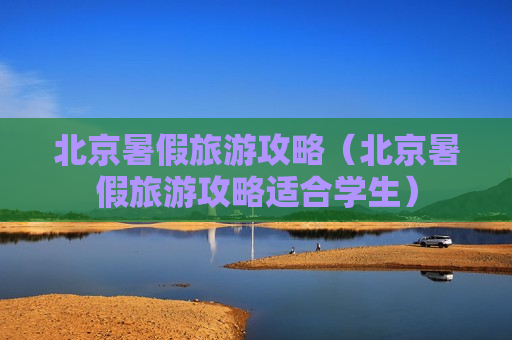 北京暑假旅游攻略（北京暑假旅游攻略适合学生）