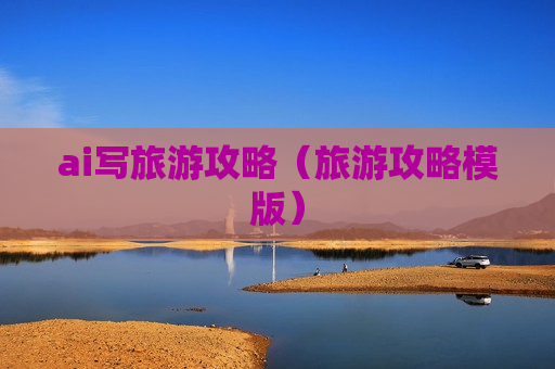 ai写旅游攻略（旅游攻略模版）