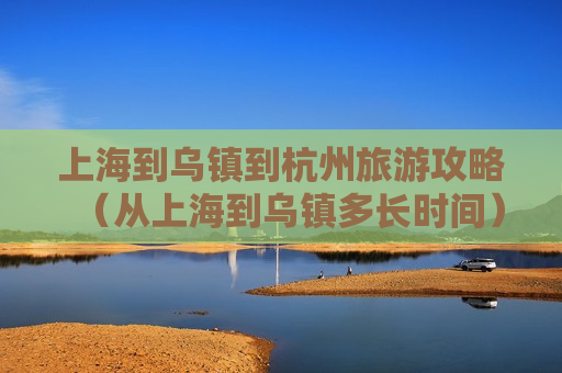 上海到乌镇到杭州旅游攻略（从上海到乌镇多长时间）