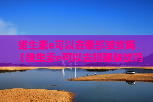 维生素e可以去眼部皱纹吗（维生素e可以去眼部皱纹吗有效果吗）