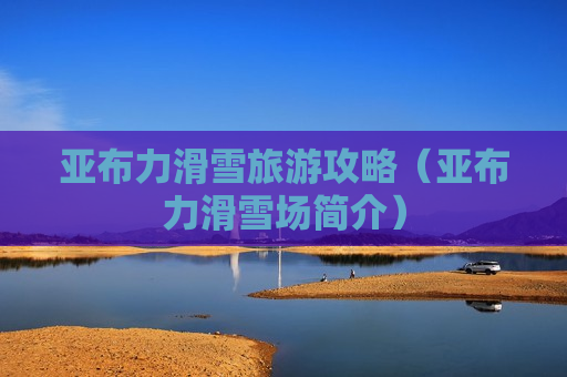 亚布力滑雪旅游攻略（亚布力滑雪场简介）