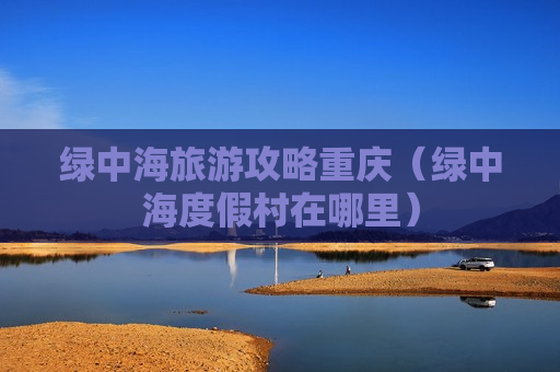 绿中海旅游攻略重庆（绿中海度假村在哪里）