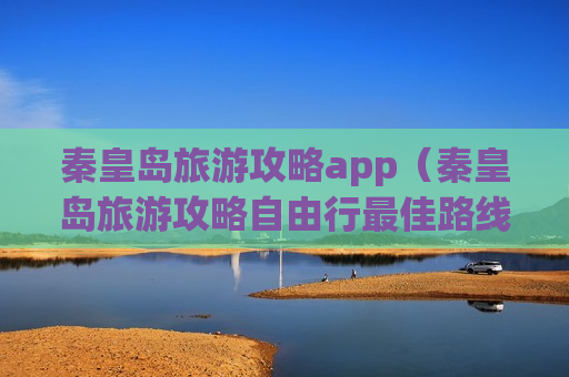 秦皇岛旅游攻略app（秦皇岛旅游攻略自由行最佳路线）