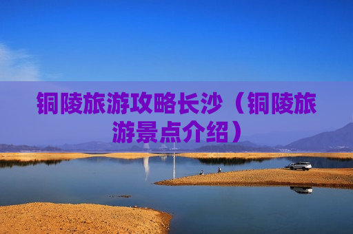 铜陵旅游攻略长沙（铜陵旅游景点介绍）