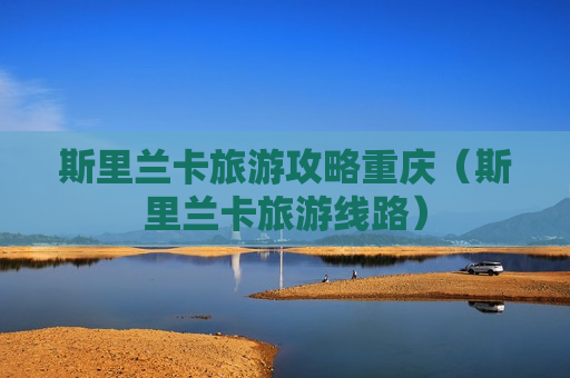 斯里兰卡旅游攻略重庆（斯里兰卡旅游线路）