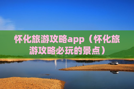 怀化旅游攻略app（怀化旅游攻略必玩的景点）