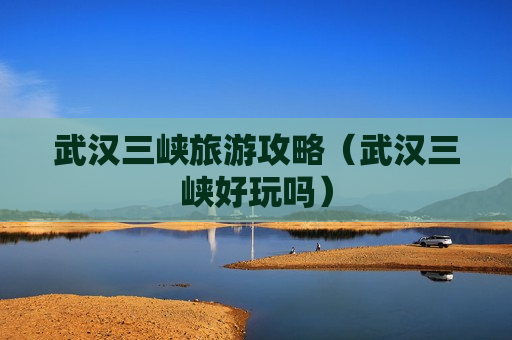 武汉三峡旅游攻略（武汉三峡好玩吗）