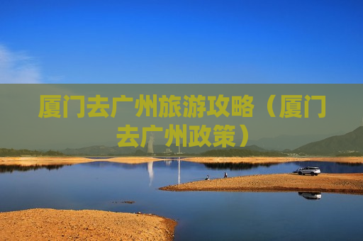 厦门去广州旅游攻略（厦门去广州政策）