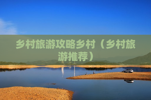 乡村旅游攻略乡村（乡村旅游推荐）