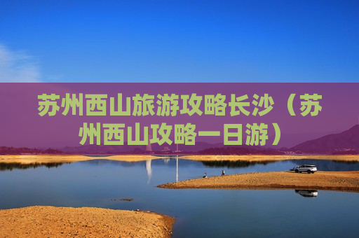 苏州西山旅游攻略长沙（苏州西山攻略一日游）
