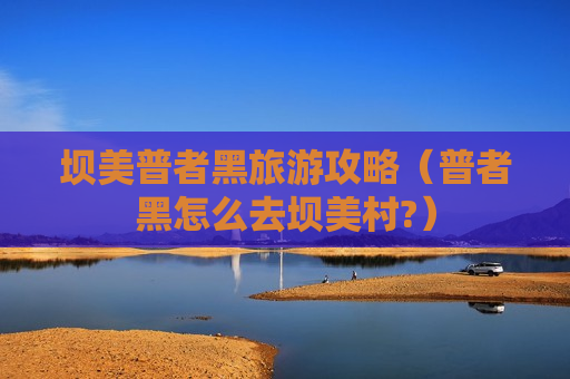 坝美普者黑旅游攻略（普者黑怎么去坝美村?）