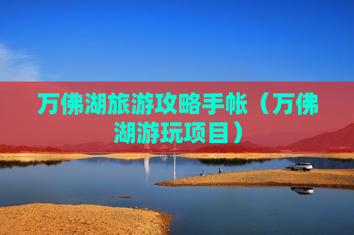 万佛湖旅游攻略手帐（万佛湖游玩项目）