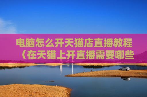 电脑怎么开天猫店直播教程（在天猫上开直播需要哪些条件）