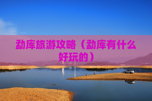 勐库旅游攻略（勐库有什么好玩的）
