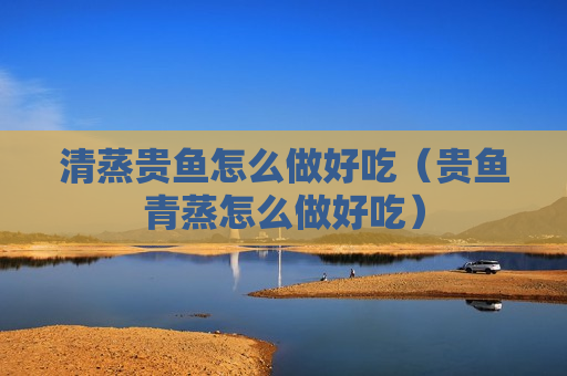 清蒸贵鱼怎么做好吃（贵鱼青蒸怎么做好吃）