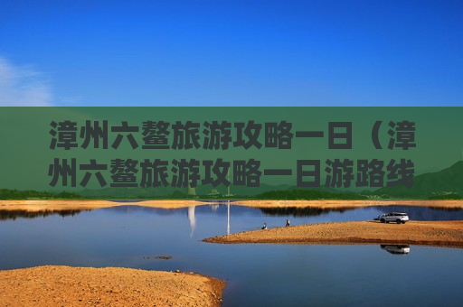 漳州六鳌旅游攻略一日（漳州六鳌旅游攻略一日游路线）