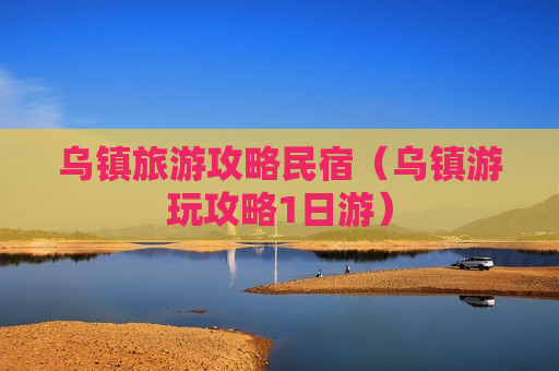 乌镇旅游攻略民宿（乌镇游玩攻略1日游）