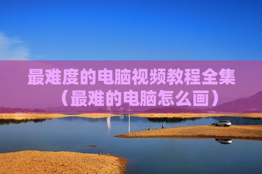 最难度的电脑视频教程全集（最难的电脑怎么画）
