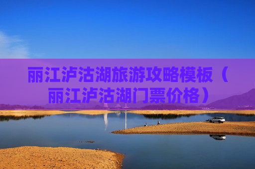 丽江泸沽湖旅游攻略模板（丽江泸沽湖门票价格）