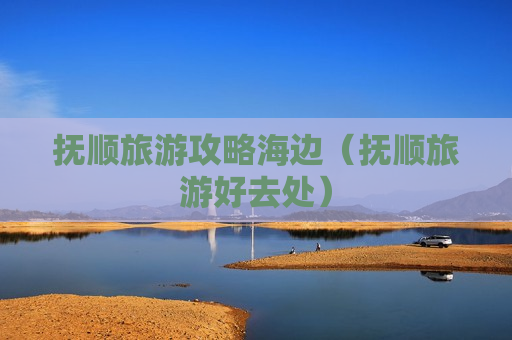 抚顺旅游攻略海边（抚顺旅游好去处）