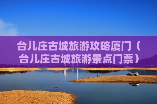 台儿庄古城旅游攻略厦门（台儿庄古城旅游景点门票）