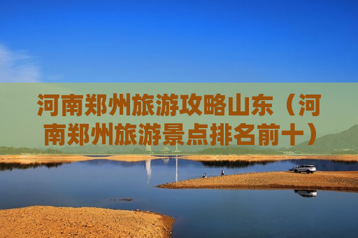 河南郑州旅游攻略山东（河南郑州旅游景点排名前十）