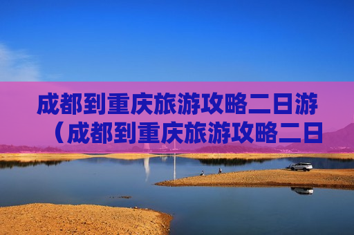 成都到重庆旅游攻略二日游（成都到重庆旅游攻略二日游路线图）