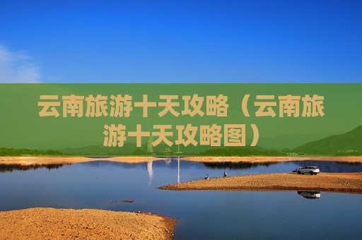 云南旅游十天攻略（云南旅游十天攻略图）