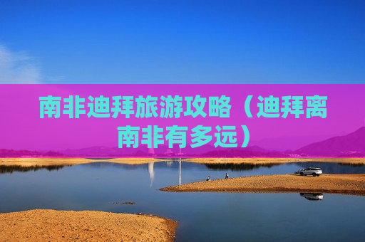 南非迪拜旅游攻略（迪拜离南非有多远）