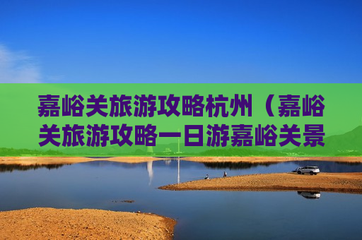 嘉峪关旅游攻略杭州（嘉峪关旅游攻略一日游嘉峪关景点介绍）