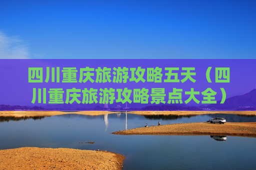 四川重庆旅游攻略五天（四川重庆旅游攻略景点大全）