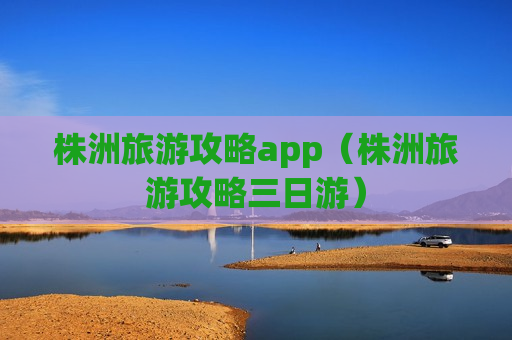 株洲旅游攻略app（株洲旅游攻略三日游）