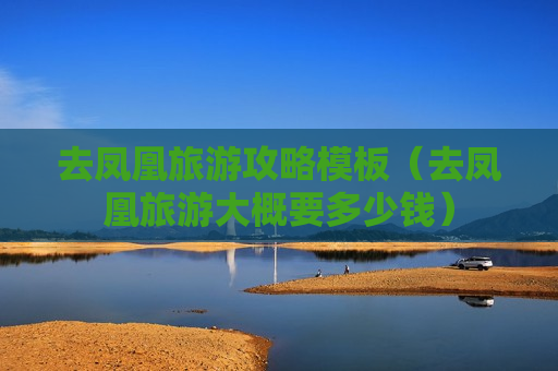 去凤凰旅游攻略模板（去凤凰旅游大概要多少钱）