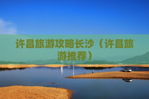 许昌旅游攻略长沙（许昌旅游推荐）