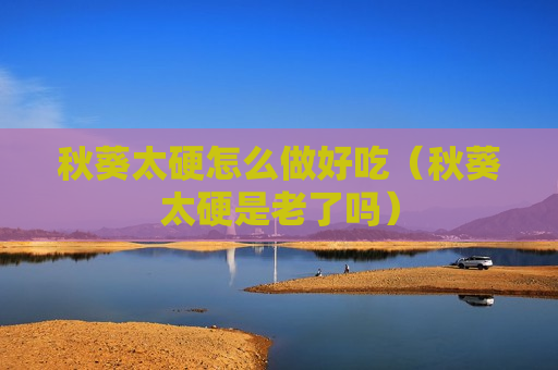 秋葵太硬怎么做好吃（秋葵太硬是老了吗）