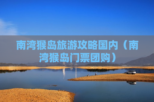 南湾猴岛旅游攻略国内（南湾猴岛门票团购）