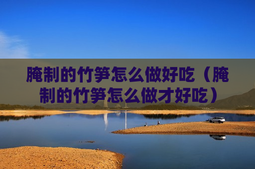 腌制的竹笋怎么做好吃（腌制的竹笋怎么做才好吃）