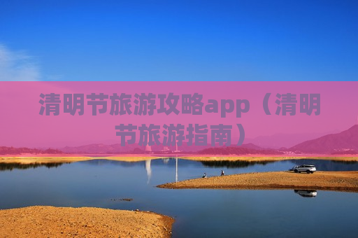 清明节旅游攻略app（清明节旅游指南）