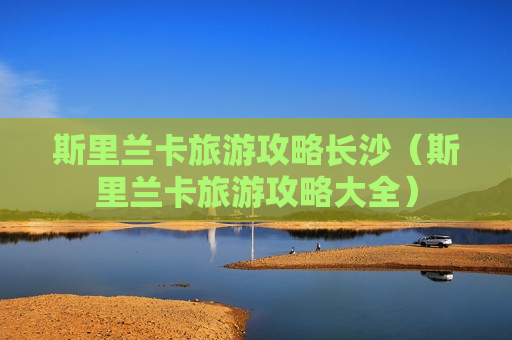 斯里兰卡旅游攻略长沙（斯里兰卡旅游攻略大全）