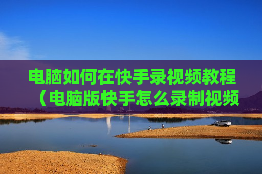 电脑如何在快手录视频教程（电脑版快手怎么录制视频）