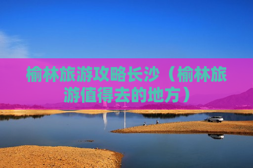 榆林旅游攻略长沙（榆林旅游值得去的地方）