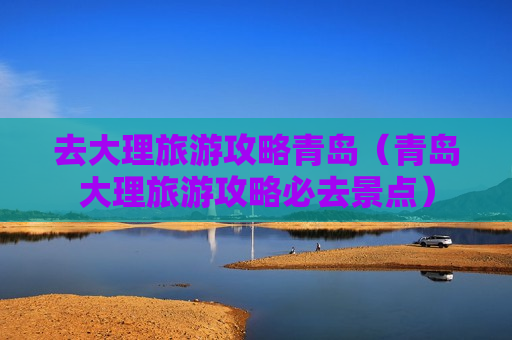 去大理旅游攻略青岛（青岛大理旅游攻略必去景点）