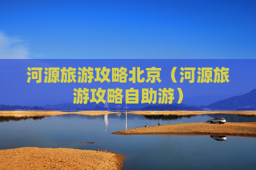 河源旅游攻略北京（河源旅游攻略自助游）
