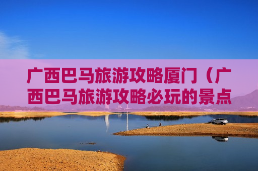广西巴马旅游攻略厦门（广西巴马旅游攻略必玩的景点）