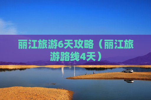 丽江旅游6天攻略（丽江旅游路线4天）