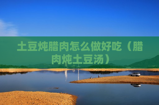 土豆炖腊肉怎么做好吃（腊肉炖土豆汤）