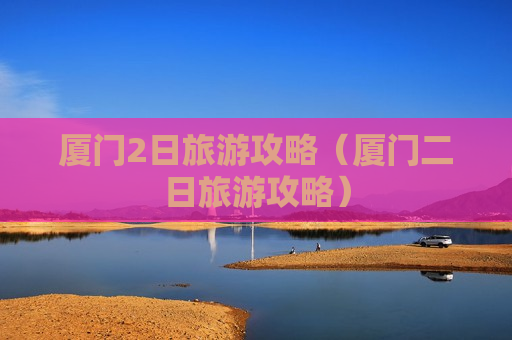 厦门2日旅游攻略（厦门二日旅游攻略）