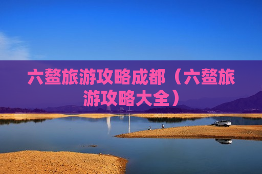 六鳌旅游攻略成都（六鳌旅游攻略大全）