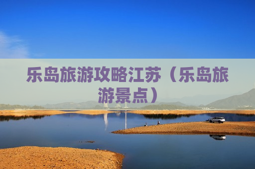 乐岛旅游攻略江苏（乐岛旅游景点）